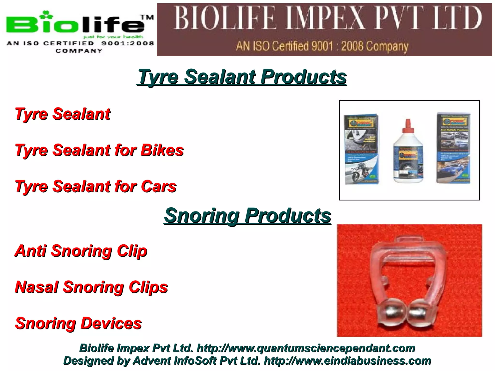 Tyre Sealant Products
Tyre Sealant

Tyre Sealant for Bikes

Tyre Sealant for Cars
                       Snoring Products
Anti Snoring Clip

Nasal Snoring Clips

Snoring Devices
        Biolife Impex Pvt Ltd. http://www.quantumsciencependant.com
      Designed by Advent InfoSoft Pvt Ltd. http://www.eindiabusiness.com
 