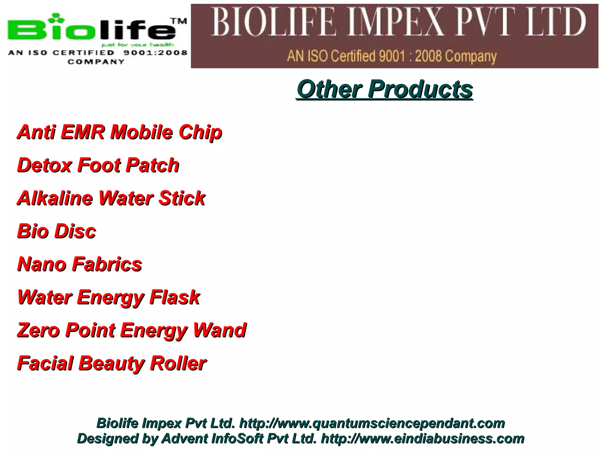 Other Products
Anti EMR Mobile Chip
Detox Foot Patch
Alkaline Water Stick
Bio Disc
Nano Fabrics
Water Energy Flask
Zero Point Energy Wand
Facial Beauty Roller

        Biolife Impex Pvt Ltd. http://www.quantumsciencependant.com
      Designed by Advent InfoSoft Pvt Ltd. http://www.eindiabusiness.com
 