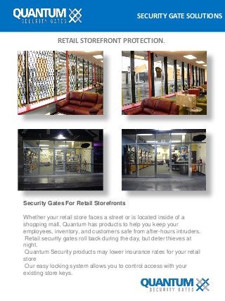 SECURITY GATE SOLUTIONS
RETAIL STOREFRONT PROTECTION.
Security Gates For Retail Storefronts
Whether your retail store faces a street or is located inside of a
shopping mall, Quantum has products to help you keep your
employees, inventory, and customers safe from after-hours intruders.
Retail security gates roll back during the day, but deter thieves at
night.
Quantum Security products may lower insurance rates for your retail
store
Our easy locking system allows you to control access with your
existing store keys.
 
