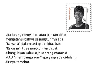 Kita jarang menyadari atau bahkan tidak
mengetahui bahwa sesungguhnya ada
“Raksasa” dalam setiap diri kita. Dan
“Raksasa” itu sesungguhnya dapat
dibangkitkan kalau saja seorang manusia
MAU “membangunkan” apa yang ada didalam
dirinya tersebut.

 