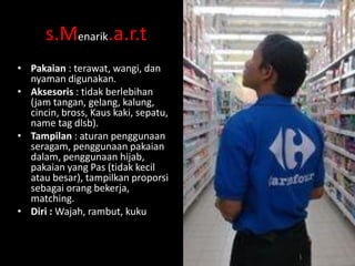 s.Menarik.a.r.t
• Pakaian : terawat, wangi, dan
nyaman digunakan.
• Aksesoris : tidak berlebihan
(jam tangan, gelang, kalung,
cincin, bross, Kaus kaki, sepatu,
name tag dlsb).
• Tampilan : aturan penggunaan
seragam, penggunaan pakaian
dalam, penggunaan hijab,
pakaian yang Pas (tidak kecil
atau besar), tampilkan proporsi
sebagai orang bekerja,
matching.
• Diri : Wajah, rambut, kuku

 