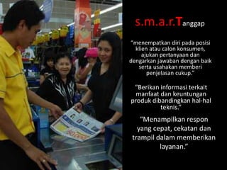 s.m.a.r.Tanggap
“menempatkan diri pada posisi
klien atau calon konsumen,
ajukan pertanyaan dan
dengarkan jawaban dengan baik
serta usahakan memberi
penjelasan cukup.”

“Berikan informasi terkait
manfaat dan keuntungan
produk dibandingkan hal-hal
teknis.”

“Menampilkan respon
yang cepat, cekatan dan
trampil dalam memberikan
layanan.”

 