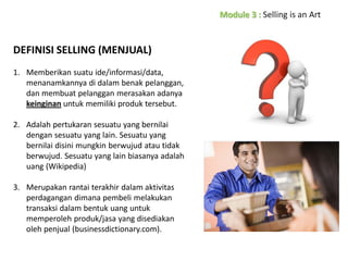 DEFINISI SELLING (MENJUAL)
1. Memberikan suatu ide/informasi/data,
menanamkannya di dalam benak pelanggan,
dan membuat pelanggan merasakan adanya
keinginan untuk memiliki produk tersebut.

2. Adalah pertukaran sesuatu yang bernilai
dengan sesuatu yang lain. Sesuatu yang
bernilai disini mungkin berwujud atau tidak
berwujud. Sesuatu yang lain biasanya adalah
uang (Wikipedia)
3. Merupakan rantai terakhir dalam aktivitas
perdagangan dimana pembeli melakukan
transaksi dalam bentuk uang untuk
memperoleh produk/jasa yang disediakan
oleh penjual (businessdictionary.com).

 