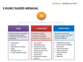 3 KUNCI SUKSES MENJUAL
3C

CARE

CONNECTING

COMPETENCE

Sikap dan tindakan untuk peduli,
menghormati, dan proaktif
melayani diri sendiri dan orang
lain/pembeli.

Kemampuan menjalin
komunikasi, memahami
kebutuhan dan keinginan
pembeli dan memberikan solusi

Kemampuan memberikan
informasi, menjual, menanggapi
keluhan pelanggan, dan
melakukan negosiasi.

•
•
•
•
•
•

• Komunikatif
• Mendengar aktif
• Mempertemukan
kebutuhan pembeli
dengan produk serta
tujuan bisnis
perusahaan.
• Memahami karakter
pembeli

• Pengetahuan produk,
proses kerja & kebijakan
pemasaran
• Teknik komunikasi
• Teknik penjualan
• Teknik customer
handling
• Negosiasi

Penampilan
Busana
Sikap Ramah & Sopan
Sabar
Menjaga Emosi
Empati kepada pembeli

 