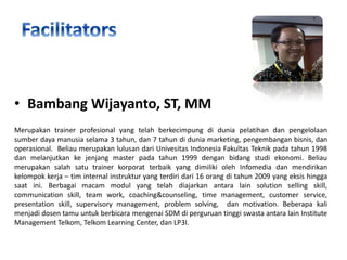 • Bambang Wijayanto, ST, MM
Merupakan trainer profesional yang telah berkecimpung di dunia pelatihan dan pengelolaan
sumber daya manusia selama 3 tahun, dan 7 tahun di dunia marketing, pengembangan bisnis, dan
operasional. Beliau merupakan lulusan dari Univesitas Indonesia Fakultas Teknik pada tahun 1998
dan melanjutkan ke jenjang master pada tahun 1999 dengan bidang studi ekonomi. Beliau
merupakan salah satu trainer korporat terbaik yang dimiliki oleh Infomedia dan mendirikan
kelompok kerja – tim internal instruktur yang terdiri dari 16 orang di tahun 2009 yang eksis hingga
saat ini. Berbagai macam modul yang telah diajarkan antara lain solution selling skill,
communication skill, team work, coaching&counseling, time management, customer service,
presentation skill, supervisory management, problem solving, dan motivation. Beberapa kali
menjadi dosen tamu untuk berbicara mengenai SDM di perguruan tinggi swasta antara lain Institute
Management Telkom, Telkom Learning Center, dan LP3I.

 