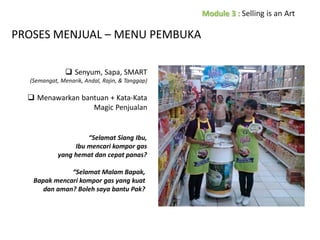 PROSES MENJUAL – MENU PEMBUKA
 Senyum, Sapa, SMART
(Semangat, Menarik, Andal, Rajin, & Tanggap)

 Menawarkan bantuan + Kata-Kata
Magic Penjualan

“Selamat Siang Ibu,
Ibu mencari kompor gas
yang hemat dan cepat panas?
“Selamat Malam Bapak,
Bapak mencari kompor gas yang kuat
dan aman? Boleh saya bantu Pak?

 