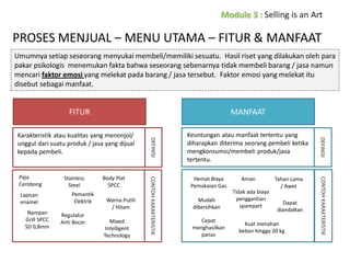 PROSES MENJUAL – MENU UTAMA – FITUR & MANFAAT
Umumnya setiap seseorang menyukai membeli/memiliki sesuatu. Hasil riset yang dilakukan oleh para
pakar psikologis menemukan fakta bahwa seseorang sebenarnya tidak membeli barang / jasa namun
mencari faktor emosi yang melekat pada barang / jasa tersebut. Faktor emosi yang melekat itu
disebut sebagai manfaat.

FITUR

MANFAAT

Regulator
Anti Bocor

Warna Putih
/ Hitam
Mixed
Intelligent
Technology

Hemat Biaya
Pemakaian Gas
Mudah
dibersihkan
Cepat
menghasilkan
panas

Aman
Tidak ada biaya
penggantian
sparepart

Tahan Lama
/ Awet
Dapat
diandalkan

Kuat menahan
beban hingga 20 kg

CONTOH KARAKTERISTIK

Nampan
Grill SPCC
SD 0,8mm

Pemantik
Elektrik

Body Plat
SPCC

Keuntungan atau manfaat tertentu yang
diharapkan diterima seorang pembeli ketika
mengkonsumsi/membeli produk/jasa
tertentu.

DEFINISI

Lapisan
enamel

Stainless
Steel

CONTOH KARAKTERISTIK

Pipa
Cerobong

DEFINISI

Karakteristik atau kualitas yang menonjol/
unggul dari suatu produk / jasa yang dijual
kepada pembeli.

 
