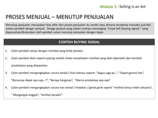 PROSES MENJUAL – MENUTUP PENJUALAN
Menutup penjualan merupakan fase akhir dari proses penjualan itu sendiri atau dimana terjadinya transaksi jual beli
antara pembeli dengan penjual. Tenaga penjual yang sukses mampu menangkap “sinyal beli (buying signal) ” yang
dipancarkan/diutarakan oleh pembeli untuk menutup penjualan dengan tepat.

CONTOH BUYING SIGNAL
1.

Calon pembeli setuju dengan manfaat yang Anda jelaskan

2.

Calon pembeli diam seperti patung setelah Anda menjelaskan manfaat yang akan diperoleh jika membeli
produk/jasa yang ditawarkan.

3.

Calon pembeli mengungkapkan secara verbal / lisan bahasa seperti: “bagus juga ya…”, “Dapat garansi kan”,
“Bonusnya dapat apa saja…?”, “Berapa harganya”, “Warna produknya apa saja”.

4.

Calon pembeli mengungkapkan secara non verbal / tindakan / gerak gerik seperti “melihat brosur lebih seksama”,

“ Menganguk-angguk”, “terlihat berpikir”.

 