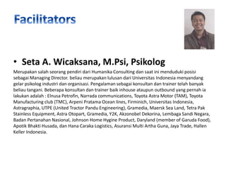 • Seta A. Wicaksana, M.Psi, Psikolog
Merupakan salah seorang pendiri dari Humanika Consulting dan saat ini menduduki posisi
sebagai Managing Director. beliau merupakan lulusan dari Universitas Indonesia menyandang
gelar psikolog industri dan organisasi. Pengalaman sebagai konsultan dan trainer telah banyak
beliau tangani. Beberapa konsultan dan trainer baik inhouse ataupun outbound yang pernah ia
lakukan adalah : Elnusa Petrofin, Narrada communications, Toyota Astra Motor (TAM), Toyota
Manufacturing club (TMC), Arpeni Pratama Ocean lines, Firminich, Universitas Indonesia,
Astragraphia, UTPE (United Tractor Pandu Engineering), Gramedia, Maersk Sea Land, Tetra Pak
Stainless Equipment, Astra Otopart, Gramedia, Y2K, Akzonobel Dekorina, Lembaga Sandi Negara,
Badan Pertanahan Nasional, Johnson Home Hygine Product, Daryland (member of Garuda Food),
Apotik Bhakti Husada, dan Hana Caraka Logistics, Asuransi Multi Artha Guna, Jaya Trade, Hallen
Keller Indonesia.

 