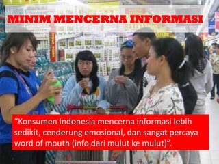 MINIM MENCERNA INFORMASI

“Konsumen Indonesia mencerna informasi lebih
sedikit, cenderung emosional, dan sangat percaya
word of mouth (info dari mulut ke mulut)”.

 