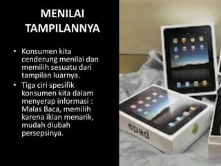 MENILAI
TAMPILANNYA
• Konsumen kita
cenderung menilai dan
memilih sesuatu dari
tampilan luarnya.
• Tiga ciri spesifik
konsumen kita dalam
menyerap informasi :
Malas Baca, memilih
karena iklan menarik,
mudah diubah
persepsinya.

 