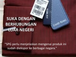 SUKA DENGAN
BERHUBUNGAN
LUAR NEGERI
“SPG perlu menjelaskan mengenai produk ini
sudah diekspor ke berbagai negara.”

 