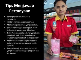 Tips Menjawab
Pertanyaan
•

•
•
•
•

•

•

Tenang terlebih dahulu baru
menjawab.
Hindari memotong pembicaraan.
Menjawab pertanyaan yang diajukan.
Sampaikan dengan tenang dan yakin
terhadap jawaban yang diberikan.
Tidak “sok tahu”, jika ada hal yang tidak
tahu lebih baik “kami akan infokan
jawaban segera setelah kami pastikan”
Memberikan informasi jika customer
sudah merasa pertanyaannya sudah
dijawab.
Jangan berjanji atau melebihkan hal
yang tidak sesuai dengan program dan
kenyataan.

 