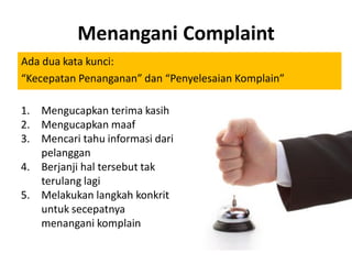 Menangani Complaint
Ada dua kata kunci:
“Kecepatan Penanganan” dan “Penyelesaian Komplain”
1. Mengucapkan terima kasih
2. Mengucapkan maaf
3. Mencari tahu informasi dari
pelanggan
4. Berjanji hal tersebut tak
terulang lagi
5. Melakukan langkah konkrit
untuk secepatnya
menangani komplain

 
