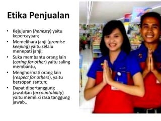 Etika Penjualan
• Kejujuran (honesty) yaitu
kepercayaan;
• Memelihara janji (promise
keeping) yaitu selalu
menepati janji;
• Suka membantu orang lain
(caring for other) yaitu saling
membantu,
• Menghormati orang lain
(respect for others), yaitu
bersopan santun;
• Dapat dipertanggung
jawabkan (accountability)
yaitu memiliki rasa tanggung
jawab,.

 