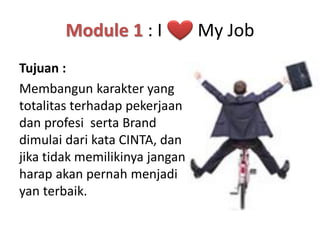 Module 1 : I
Tujuan :
Membangun karakter yang
totalitas terhadap pekerjaan
dan profesi serta Brand
dimulai dari kata CINTA, dan
jika tidak memilikinya jangan
harap akan pernah menjadi
yan terbaik.

My Job

 