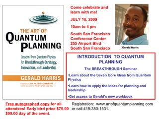 Gerald Harris Free autographed copy  for all attendees! Early bird price $79.00 $99.00 day of the event. ,[object Object],[object Object],[object Object],[object Object],[object Object],Come celebrate and learn with me! JULY 18, 2009 10am to 4 pm South San Francisco Conference Center 255 Airport Blvd South San Francisco Registration:  www.artofquantumplanning.com  or call 415-350-1531. 