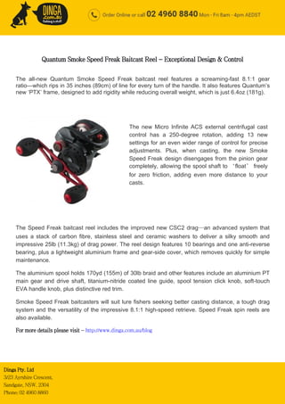 Dinga Pty. Ltd
3/23 Ayrshire Crescent,
Sandgate, NSW. 2304
Phone: 02 4960 8860
Quantum Smoke Speed Freak Baitcast Reel - Exceptional Design & Control
The all-new Quantum Smoke Speed Freak baitcast reel features a screaming-fast 8.1:1 gear
ratio—which rips in 35 inches (89cm) of line for every turn of the handle. It also features Quantum’s
new ‘PTX’ frame, designed to add rigidity while reducing overall weight, which is just 6.4oz (181g).
The Speed Freak baitcast reel includes the improved new CSC2 drag—an advanced system that
uses a stack of carbon fibre, stainless steel and ceramic washers to deliver a silky smooth and
impressive 25lb (11.3kg) of drag power. The reel design features 10 bearings and one anti-reverse
bearing, plus a lightweight aluminium frame and gear-side cover, which removes quickly for simple
maintenance.
The aluminium spool holds 170yd (155m) of 30lb braid and other features include an aluminium PT
main gear and drive shaft, titanium-nitride coated line guide, spool tension click knob, soft-touch
EVA handle knob, plus distinctive red trim.
Smoke Speed Freak baitcasters will suit lure fishers seeking better casting distance, a tough drag
system and the versatility of the impressive 8.1:1 high-speed retrieve. Speed Freak spin reels are
also available.
For more details please visit - http://www.dinga.com.au/blog
The new Micro Infinite ACS external centrifugal cast
control has a 250-degree rotation, adding 13 new
settings for an even wider range of control for precise
adjustments. Plus, when casting, the new Smoke
Speed Freak design disengages from the pinion gear
completely, allowing the spool shaft to ‘float’ freely
for zero friction, adding even more distance to your
casts.
 