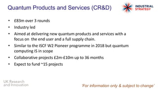 UK Research
and Innovation
Quantum Products and Services (CR&D)
• £83m over 3 rounds
• Industry led
• Aimed at delivering new quantum products and services with a
focus on the end user and a full supply chain.
• Similar to the ISCF W2 Pioneer programme in 2018 but quantum
computing IS in scope
• Collaborative projects £2m-£10m up to 36 months
• Expect to fund ~15 projects
 