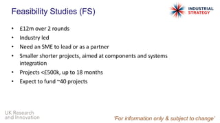 UK Research
and Innovation
Feasibility Studies (FS)
• £12m over 2 rounds
• Industry led
• Need an SME to lead or as a partner
• Smaller shorter projects, aimed at components and systems
integration
• Projects <£500k, up to 18 months
• Expect to fund ~40 projects
 