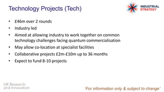 UK Research
and Innovation
Technology Projects (Tech)
• £46m over 2 rounds
• Industry led
• Aimed at allowing industry to work together on common
technology challenges facing quantum commercialisation
• May allow co-location at specialist facilities
• Collaborative projects £2m-£10m up to 36 months
• Expect to fund 8-10 projects
 