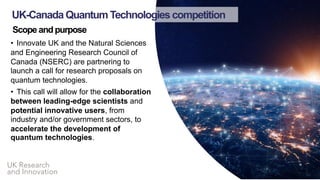UK Research
and Innovation
Scope and purpose
• Innovate UK and the Natural Sciences
and Engineering Research Council of
Canada (NSERC) are partnering to
launch a call for research proposals on
quantum technologies.
• This call will allow for the collaboration
between leading-edge scientists and
potential innovative users, from
industry and/or government sectors, to
accelerate the development of
quantum technologies.
UK-Canada Quantum Technologies competition
 