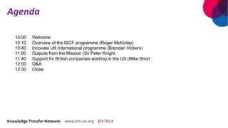 Agenda
10:00 Welcome
10:10 Overview of the ISCF programme (Roger McKinlay)
10:40 Innovate UK International programme (Brendan Vickers)
11:00 Outputs from the Mission (Sir Peter Knight
11:40 Support for British companies working in the US (Mike Short
12:00 Q&A
12:30 Close
 