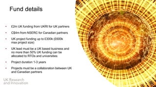 UK Research
and Innovation
Fund details
• £2m UK funding from UKRI for UK partners
• C$4m from NSERC for Canadian partners
• UK project funding up to £300k (£600k
max project size)
• UK lead must be a UK based business and
no more than 50% UK funding can be
allocated to RTOs and universities
• Project duration 1-3 years
• Projects must be a collaboration between UK
and Canadian partners
 