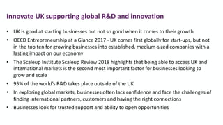 • UK is good at starting businesses but not so good when it comes to their growth
• OECD Entrepreneurship at a Glance 2017 - UK comes first globally for start-ups, but not
in the top ten for growing businesses into established, medium-sized companies with a
lasting impact on our economy
• The Scaleup Institute Scaleup Review 2018 highlights that being able to access UK and
international markets is the second most important factor for businesses looking to
grow and scale
• 95% of the world’s R&D takes place outside of the UK
• In exploring global markets, businesses often lack confidence and face the challenges of
finding international partners, customers and having the right connections
• Businesses look for trusted support and ability to open opportunities
Innovate UK supporting global R&D and innovation
 
