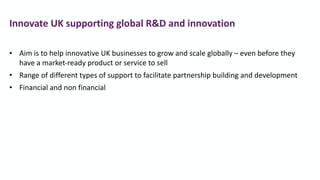 • Aim is to help innovative UK businesses to grow and scale globally – even before they
have a market-ready product or service to sell
• Range of different types of support to facilitate partnership building and development
• Financial and non financial
Innovate UK supporting global R&D and innovation
 