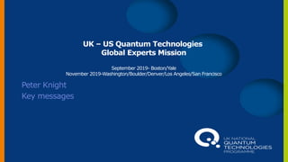 UK – US Quantum Technologies
Global Experts Mission
September 2019- Boston/Yale
November 2019-Washington/Boulder/Denver/Los Angeles/San Francisco
Peter Knight
Key messages
 