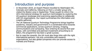 Introduction and purpose
• In November 2019, an Expert Mission travelled to Washington DC,
Colorado and California, following on from a smaller group who
visited the Boston area in September. These sought to inform the
UK’s international strategy for quantum technologies by exploring the
US quantum landscape and examining opportunities to collaborate
with US organisations. Our report summarises the information and
insights gathered.
• The UK National Quantum Technology Programme brings together
academia, industry and government in a coordinated drive towards
commercial applications, across quantum sensing, imaging,
communications and computing. Now entering its second five-year
phase, with committed and planned investment amounting to £1
billion, the programme has been a great success.
• But to reap the rewards, the UK must also forge links with the right
international partners: not only universities and research
organisations, but also global companies who can provide access to
markets and finance.
 