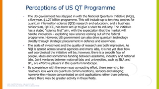 Perceptions of US QT Programme
• The US government has stepped in with the National Quantum Initiative (NQI),
a five-year, $1.27 billion programme. This will include up to ten new centres for
quantum information science (QIS) research and education; and a business
consortium, QED-C, has been set up to give a voice to industry. The initiative
has a stated “science first” aim, with the expectation that the market will
handle innovation – exploiting new science coming out of the federal
programme. However, US government can also drive quantum technology
directly through strategic procurement in defence and elsewhere.
• The scale of investment and the quality of research are both impressive. As
NQI is spread across several agencies and many labs, it is not yet clear how
well coordinated the initiative will be; however, there is a smooth flow of
people, ideas and sometimes funding between academia, industry and national
labs. Joint ventures between national labs and universities, such as JILA and
JPL, are effective players in the quantum landscape.
• By comparison with the enormous computing effort, there seems to be
relatively less work on quantum communications, sensors and imaging;
however the mission concentrated on civil applications rather than defence,
where there may be greater activity in these fields.
 