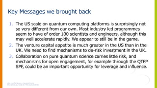 Key Messages we brought back
1. The US scale on quantum computing platforms is surprisingly not
so very different from our own. Most industry led programmes
seem to have of order 100 scientists and engineers, although this
may well accelerate rapidly. We appear to still be in the game.
2. The venture capital appetite is much greater in the US than in the
UK. We need to find mechanisms to de-risk investment in the UK.
3. Collaboration on pure quantum science carries little risk, and
mechanisms for open engagement, for example through the QTFP
SPF, could be an important opportunity for leverage and influence.
 