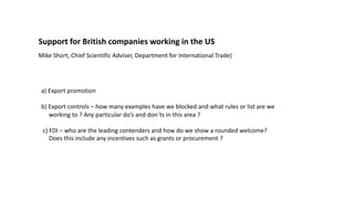 Support for British companies working in the US
Mike Short, Chief Scientific Adviser, Department for International Trade)
a) Export promotion
b) Export controls – how many examples have we blocked and what rules or list are we
working to ? Any particular do’s and don`ts in this area ?
c) FDI – who are the leading contenders and how do we show a rounded welcome?
Does this include any incentives such as grants or procurement ?
 