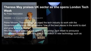 UK Research
and Innovation
Theresa May praises UK sector as she opens London Tech
Week
By Press Association
PUBLISHED: 12:59, 10 June 2019 | UPDATED: 13:00, 10 June 2019
Prime Minister Theresa May has urged the tech industry to work with the
Government to ensure Britain remains “one of the best places in the world to start
and grow a tech business”.
Mrs May used a speech at the opening of London Tech Week to announce
Government investment of more than £150 million in new technology such as
quantum computing.
 