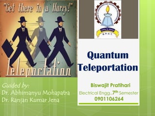 Quantum
                          Teleportation
Guided by:                      Biswajit Pratihari
Dr. Abhimanyu Mohapatra   Electrical Engg.,7th Semester
Dr. Ranjan Kumar Jena             0901106264
 
