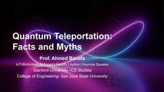 Quantum Teleportation:
Facts and Myths
Prof. Ahmed Banafa
IoT-Blockchain-AI Expert | Faculty | Author | Keynote Speaker
Stanford University –CS Studies
College of Engineering- San Jose State University
 