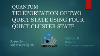 QUANTUM
TELEPORTATION OF TWO
QUBIT STATE USING FOUR
QUBIT CLUSTER STATE
Guided by:
Prof. P. K. Panigrahi
Rajiuddin Sk
18RS014
Email: rs18rs014@iiserkol.ac.in
 