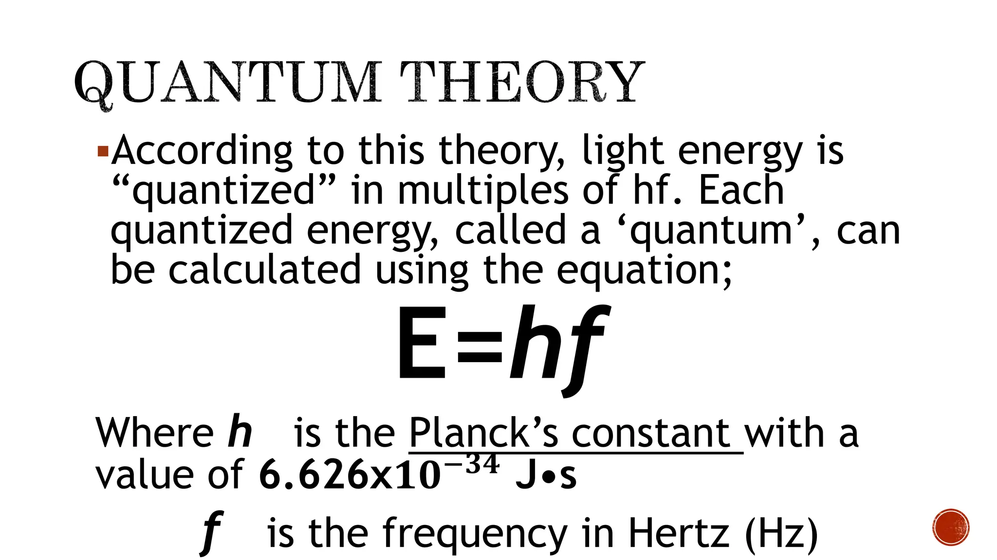 According to this theory, light energy is
“quantized” in multiples of hf. Each
quantized energy, called a ‘quantum’, can
be calculated using the equation;
E=hf
Where h is the Planck’s constant with a
value of 6.626x𝟏𝟎−𝟑𝟒
J•s
f is the frequency in Hertz (Hz)
 