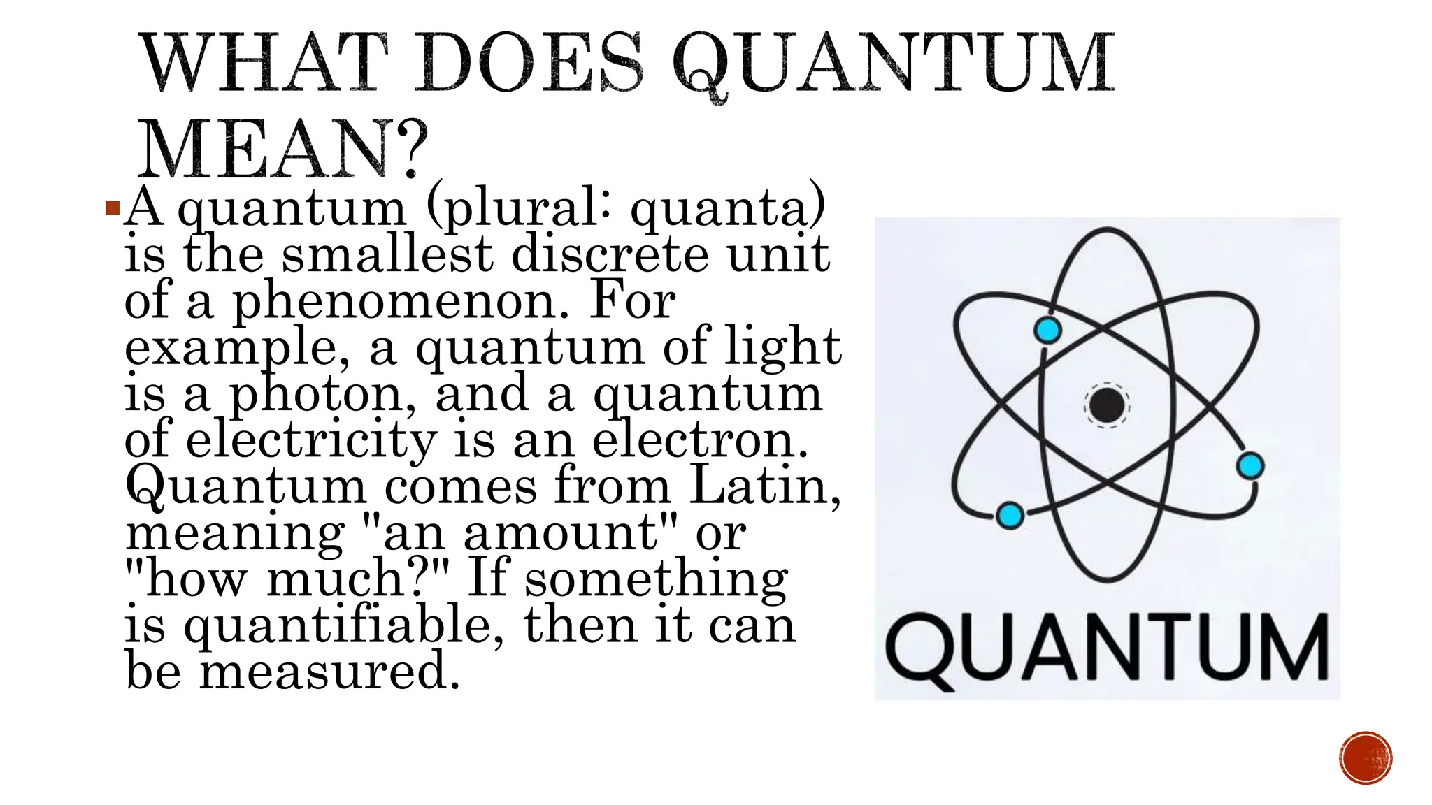 A quantum (plural: quanta)
is the smallest discrete unit
of a phenomenon. For
example, a quantum of light
is a photon, and a quantum
of electricity is an electron.
Quantum comes from Latin,
meaning "an amount" or
"how much?" If something
is quantifiable, then it can
be measured.
 