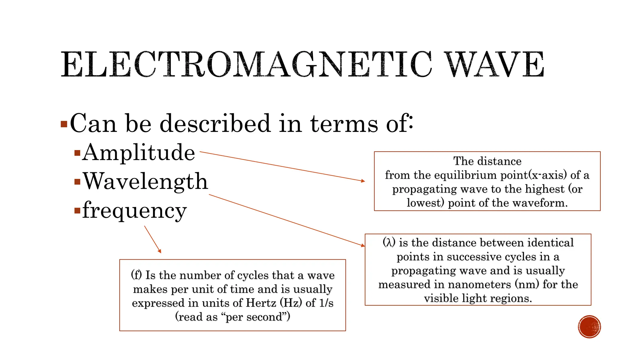 Can be described in terms of:
Amplitude
Wavelength
frequency
The distance
from the equilibrium point(x-axis) of a
propagating wave to the highest (or
lowest) point of the waveform.
(λ) is the distance between identical
points in successive cycles in a
propagating wave and is usually
measured in nanometers (nm) for the
visible light regions.
(f) Is the number of cycles that a wave
makes per unit of time and is usually
expressed in units of Hertz (Hz) of 1/s
(read as “per second”)
 