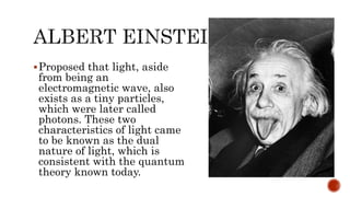 Proposed that light, aside
from being an
electromagnetic wave, also
exists as a tiny particles,
which were later called
photons. These two
characteristics of light came
to be known as the dual
nature of light, which is
consistent with the quantum
theory known today.
 