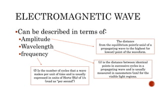 Can be described in terms of:
Amplitude
Wavelength
frequency
The distance
from the equilibrium point(x-axis) of a
propagating wave to the highest (or
lowest) point of the waveform.
(λ) is the distance between identical
points in successive cycles in a
propagating wave and is usually
measured in nanometers (nm) for the
visible light regions.
(f) Is the number of cycles that a wave
makes per unit of time and is usually
expressed in units of Hertz (Hz) of 1/s
(read as “per second”)
 