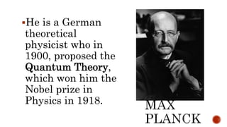 He is a German
theoretical
physicist who in
1900, proposed the
Quantum Theory,
which won him the
Nobel prize in
Physics in 1918.
 