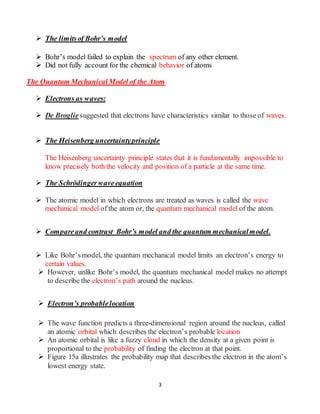 3
 The limitsof Bohr’s model
 Bohr’s model failed to explain the spectrum of any other element.
 Did not fully account for the chemical behavior of atoms
The Quantum Mechanical Model of the Atom
 Electrons as waves:
 De Brogliesuggested that electrons have characteristics similar to those of waves.
 The Heisenberg uncertaintyprinciple
The Heisenberg uncertainty principle states that it is fundamentally impossible to
know precisely both the velocity and position of a particle at the same time.
 The Schrödingerwaveequation
 The atomic model in which electrons are treated as waves is called the wave
mechanical model of the atom or, the quantum mechanical model of the atom.
 Compareand contrast Bohr’s model and the quantum mechanicalmodel.
 Like Bohr’s model, the quantum mechanical model limits an electron’s energy to
certain values.
 However, unlike Bohr’s model, the quantum mechanical model makes no attempt
to describe the electron’s path around the nucleus.
 Electron’s probablelocation
 The wave function predicts a three-dimensional region around the nucleus, called
an atomic orbital which describes the electron’s probable location
 An atomic orbital is like a fuzzy cloud in which the density at a given point is
proportional to the probability of finding the electron at that point.
 Figure 15a illustrates the probability map that describes the electron in the atom’s
lowest energy state.
 