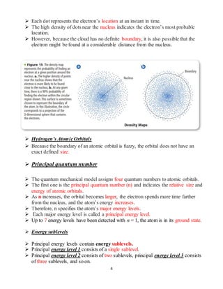 4
 Each dot represents the electron’s location at an instant in time.
 The high density of dots near the nucleus indicates the electron’s most probable
location.
 However, because the cloud has no definite boundary, it is also possible that the
electron might be found at a considerable distance from the nucleus.
 Hydrogen’s AtomicOrbitals
 Because the boundary of an atomic orbital is fuzzy, the orbital does not have an
exact defined size.
 Principal quantum number
 The quantum mechanical model assigns four quantum numbers to atomic orbitals.
 The first one is the principal quantum number (n) and indicates the relative size and
energy of atomic orbitals.
 As n increases, the orbital becomes larger, the electron spends more time farther
from the nucleus, and the atom’s energy increases.
 Therefore, n specifies the atom’s major energy levels.
 Each major energy level is called a principal energy level.
 Up to 7 energy levels have been detected with n = 1, the atom is in its ground state.
 Energy sublevels
 Principal energy levels contain energy sublevels.
 Principal energy level 1 consists of a single sublevel.
 Principal energy level 2 consists of two sublevels, principal energy level 3 consists
of three sublevels, and so on.
 