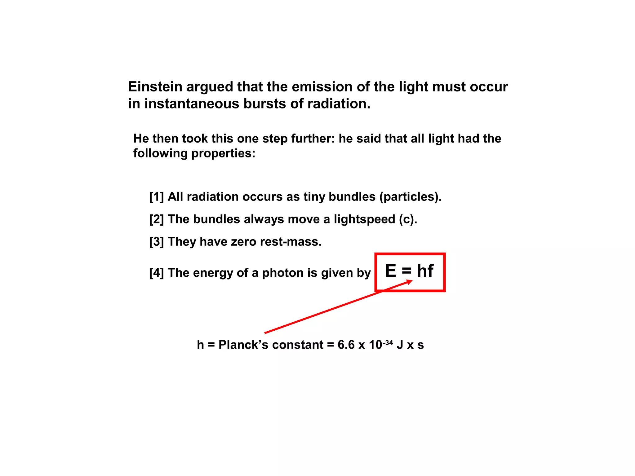 Einstein argued that the emission of the light must occur
in instantaneous bursts of radiation.
He then took this one step further: he said that all light had the
following properties:
[1] All radiation occurs as tiny bundles (particles).
[2] The bundles always move a lightspeed (c).
[3] They have zero rest-mass.
[4] The energy of a photon is given by

E = hf

h = Planck’s constant = 6.6 x 10-34 J x s

 