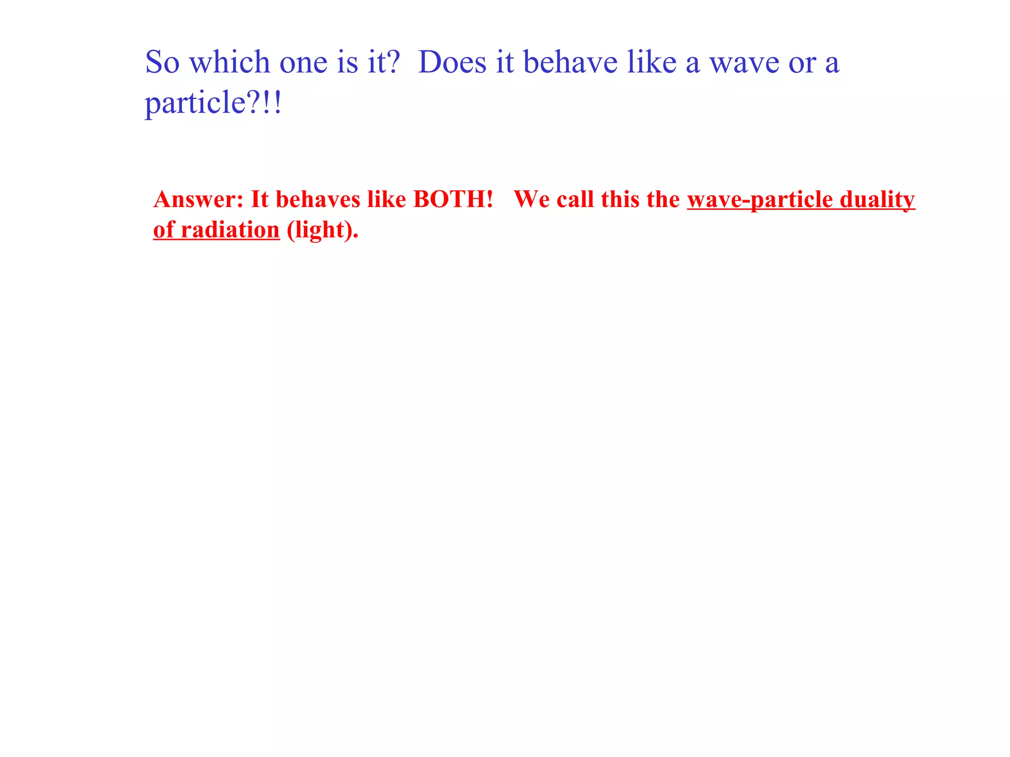 So which one is it? Does it behave like a wave or a
particle?!!
Answer: It behaves like BOTH! We call this the wave-particle duality
of radiation (light).

 