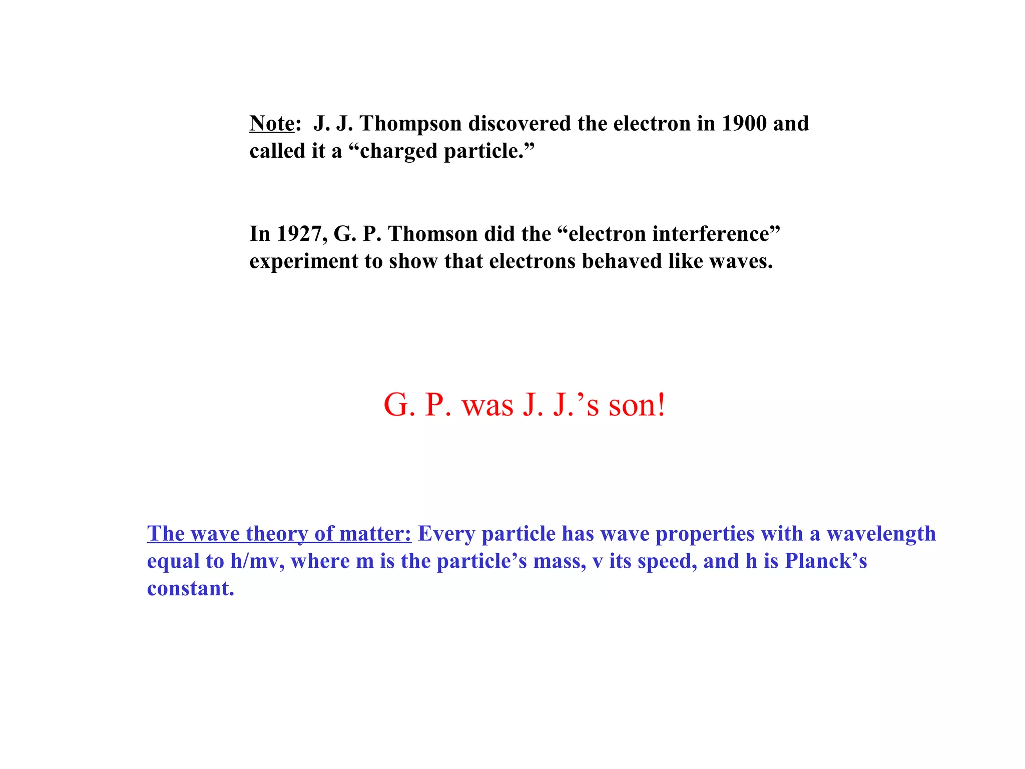 Note: J. J. Thompson discovered the electron in 1900 and
called it a “charged particle.”

In 1927, G. P. Thomson did the “electron interference”
experiment to show that electrons behaved like waves.

G. P. was J. J.’s son!

The wave theory of matter: Every particle has wave properties with a wavelength
equal to h/mv, where m is the particle’s mass, v its speed, and h is Planck’s
constant.

 
